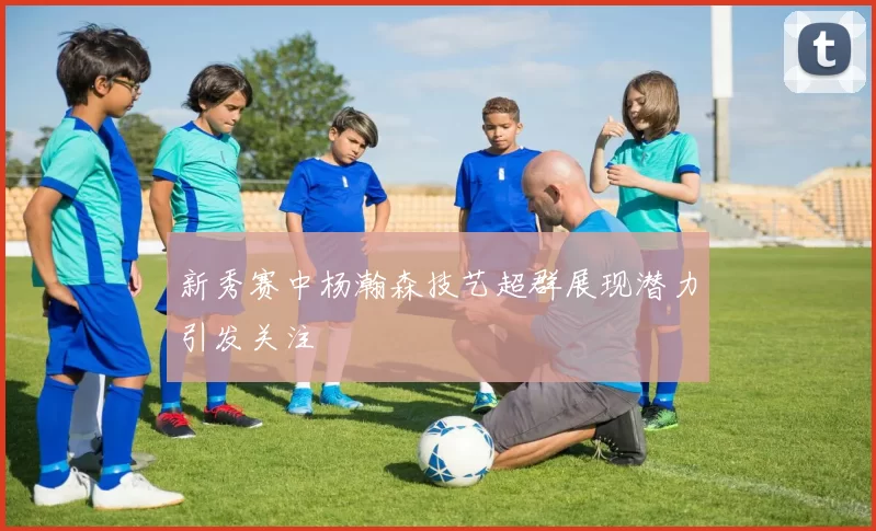 新秀赛中杨瀚森技艺超群展现潜力引发关注