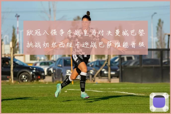 欧冠八强争夺战皇马对决曼城巴黎挑战切尔西纽卡迎战巴萨谁能晋级