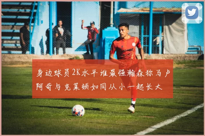身边球员2K水平谁最强瀚森称马卢阿奇与克莱顿如同从小一起长大