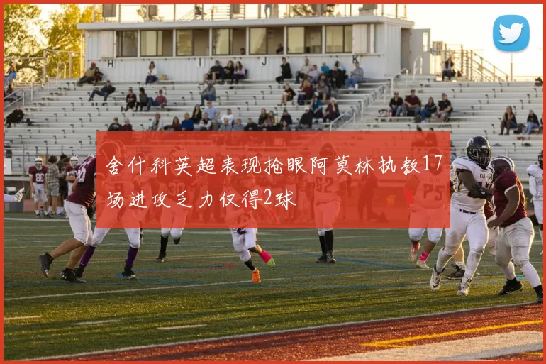 舍什科英超表现抢眼阿莫林执教17场进攻乏力仅得2球
