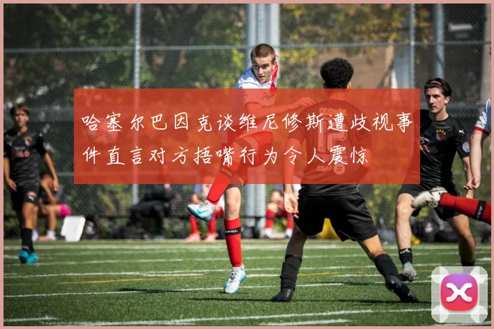 哈塞尔巴因克谈维尼修斯遭歧视事件直言对方捂嘴行为令人震惊