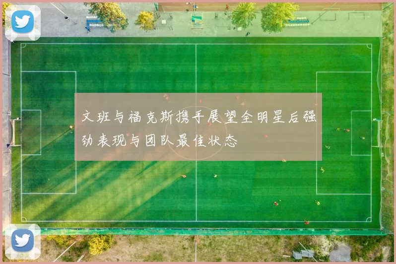 文班与福克斯携手展望全明星后强劲表现与团队最佳状态
