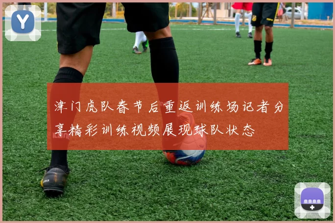 津门虎队春节后重返训练场记者分享精彩训练视频展现球队状态