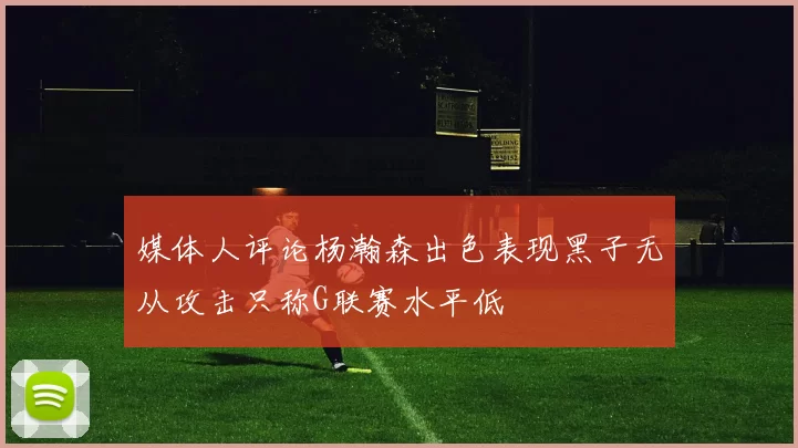媒体人评论杨瀚森出色表现黑子无从攻击只称G联赛水平低