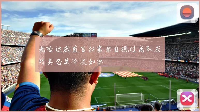老哈达威直言拉塞尔自视过高队友对其态度冷淡如冰
