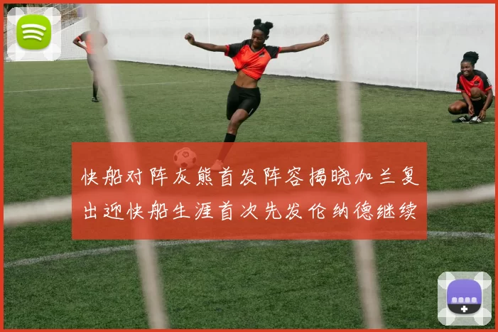 快船对阵灰熊首发阵容揭晓加兰复出迎快船生涯首次先发伦纳德继续出战