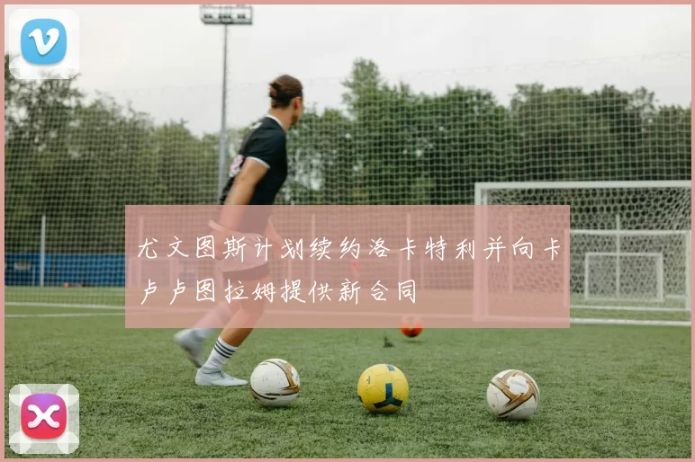 尤文图斯计划续约洛卡特利并向卡卢卢图拉姆提供新合同