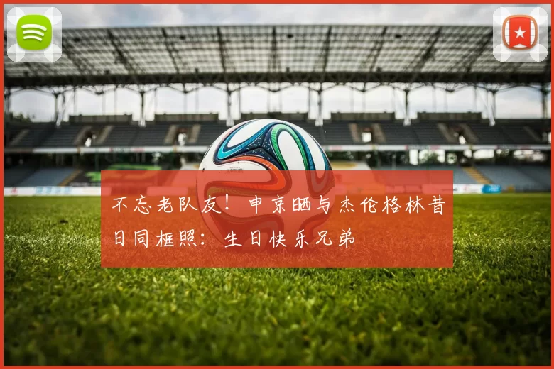 不忘老队友！申京晒与杰伦格林昔日同框照：生日快乐兄弟
