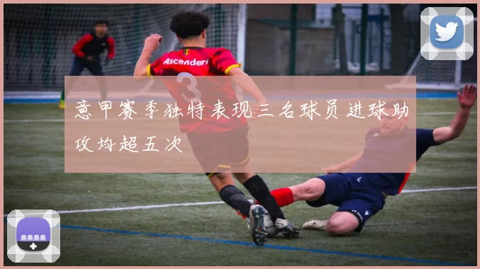 意甲赛季独特表现三名球员进球助攻均超五次