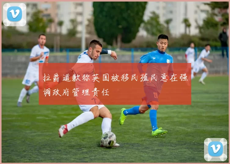 拉爵道歉称英国被移民殖民意在强调政府管理责任